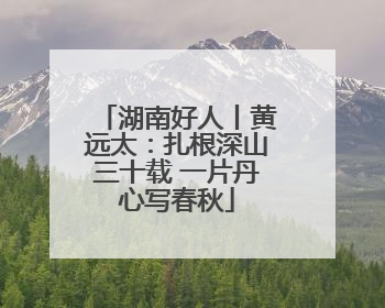 湖南好人丨黄远太：扎根深山三十载 一片丹心写春秋