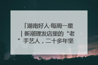 湖南好人·每周一星｜新潮理发店里的“老”手艺人，二十多年坚持5元理发不涨价
