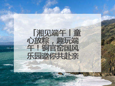 湘见端午丨童心放粽，趣玩端午！铜官窑国风乐园邀你共赴亲子文化盛宴