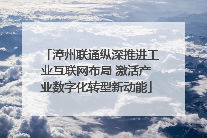 漳州联通纵深推进工业互联网布局 激活产业数字化转型新动能