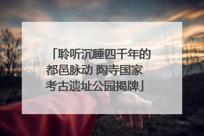 聆听沉睡四千年的都邑脉动 陶寺国家考古遗址公园揭牌