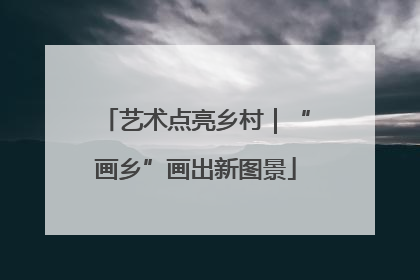 艺术点亮乡村｜“画乡”画出新图景