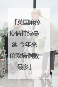英国麻疹疫情持续蔓延 今年来伦敦病例数最多