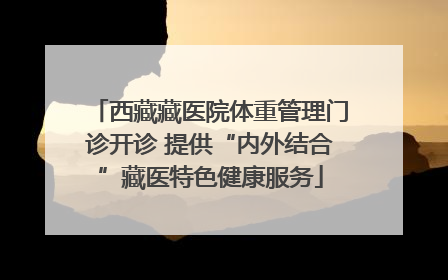 西藏藏医院体重管理门诊开诊 提供“内外结合”藏医特色健康服务