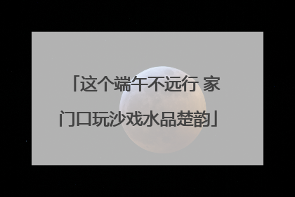 这个端午不远行 家门口玩沙戏水品楚韵