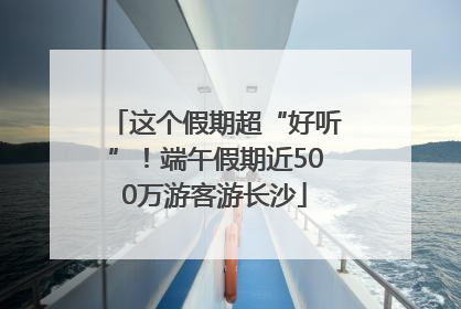 这个假期超“好听”！端午假期近500万游客游长沙
