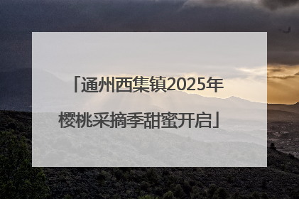 通州西集镇2025年樱桃采摘季甜蜜开启