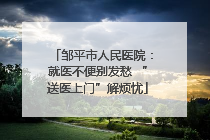 邹平市人民医院：就医不便别发愁 “送医上门”解烦忧