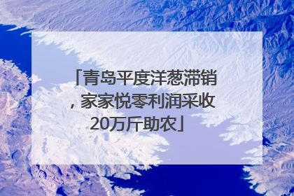 青岛平度洋葱滞销，家家悦零利润采收20万斤助农
