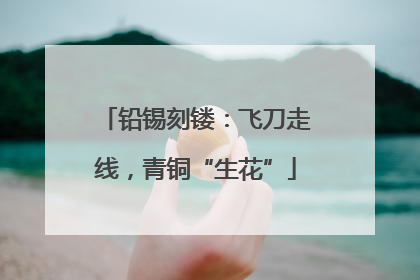 铅锡刻镂：飞刀走线，青铜“生花”