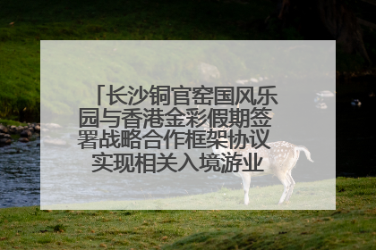 长沙铜官窑国风乐园与香港金彩假期签署战略合作框架协议 实现相关入境游业务增收超亿元