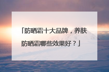 防晒霜十大品牌，养肤防晒霜哪些效果好？
