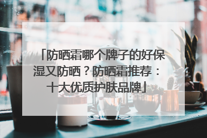 防晒霜哪个牌子的好保湿又防晒？防晒霜推荐：十大优质护肤品牌