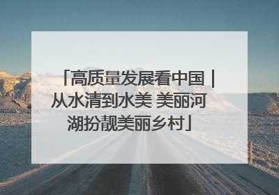 高质量发展看中国｜从水清到水美 美丽河湖扮靓美丽乡村