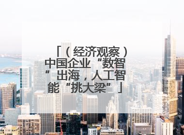 （经济观察）中国企业“数智”出海，人工智能“挑大梁”