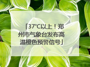 37℃以上！郑州市气象台发布高温橙色预警信号
