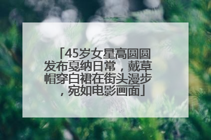 45岁女星高圆圆发布戛纳日常，戴草帽穿白裙在街头漫步，宛如电影画面