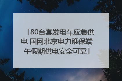 80台套发电车应急供电 国网北京电力确保端午假期供电安全可靠